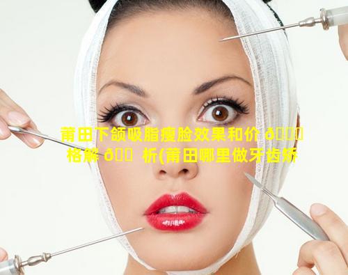 莆田下颌吸脂瘦脸效果和价 🐅 格解 🐠 析(莆田哪里做牙齿矫正比较好)